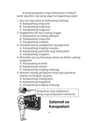 Anong karapatan ang tinatamasa ni Kaloy?
Isulat ang letra ng iyong sagot sa sagutang papel.
1. Siya ay nag-aaral sa ikalawang baitang.
A. Karapatang mag-aral
B. Karapatang mabuhay
C. Karapatang magsulat
2. Nagsisimba din siya tuwing Linggo.
A. Karapatan sa sariling relihiyon
B. Karapatang mag-aral
C. Karapatang mahalin
3. Sumasali siya sa paligsahan ng pag-awit.
A. Karapatang maging masaya
B. Karapatang paunlarin ang kakayahan
C. Karapatang maglaro
4. Dinadala sya ng kanyang nanay sa doktor upang
ipagamot.
A. Karapatang kumain
B. Karapatang matuto
C. Karapatang maging malusog
5. Masaya niyang ginagawa ang mga gawaing
bahay na ibinigay ng guro.
A. Karapatang makag-aral
B. Karapatang magdasal
C. Karapatang maging malusog
Kasiyahan ang nadarama
Kung ang karapatan nakukuha.

Salamat sa
Karapatan!
19

 