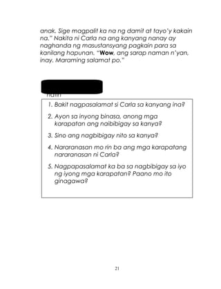 anak. Sige magpalit ka na ng damit at tayo’y kakain
na.” Nakita ni Carla na ang kanyang nanay ay
naghanda ng masustansyang pagkain para sa
kanilang hapunan. “Wow, ang sarap naman n’yan,
inay. Maraming salamat po.”

Pag-usapan
natin
1. Bakit nagpasalamat si Carla sa kanyang ina?
2. Ayon sa inyong binasa, anong mga
karapatan ang naibibigay sa kanya?
3. Sino ang nagbibigay nito sa kanya?
4. Nararanasan mo rin ba ang mga karapatang
nararanasan ni Carla?
5. Nagpapasalamat ka ba sa nagbibigay sa iyo
ng iyong mga karapatan? Paano mo ito
ginagawa?

21

 