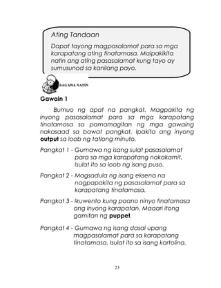 Ating Tandaan
Dapat tayong magpasalamat para sa mga
karapatang ating tinatamasa. Maipakikita
natin ang ating pasasalamat kung tayo ay
sumusunod sa kanilang payo.

Gawain 1
Bumuo ng apat na pangkat. Magpakita ng
inyong pasasalamat para sa mga karapatang
tinatamasa sa pamamagitan ng mga gawaing
nakasaad sa bawat pangkat. Ipakita ang inyong
output sa loob ng tatlong minuto.
Pangkat 1 - Gumawa ng isang sulat pasasalamat
para sa mga karapatang nakakamit.
Isulat ito sa loob ng isang puso.
Pangkat 2 - Magsadula ng isang eksena na
nagpapakita ng pasasalamat para sa
karapatang tinatamasa.
Pangkat 3 - Ikuwento kung paano ninyo tinatamasa
ang inyong karapatan. Maaari itong
gamitan ng puppet.
Pangkat 4 - Gumawa ng isang dasal upang
magpasalamat para sa karapatang
tinatamasa. Isulat ito sa isang kartolina.

23

 