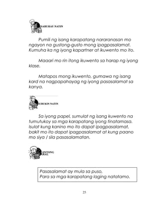 Pumili ng isang karapatang nararanasan mo
ngayon na gustong-gusto mong ipagpasalamat.
Kumuha ka ng iyong kapartner at ikuwento mo ito.
Maaari mo rin itong ikuwento sa harap ng iyong
klase.
Matapos mong ikuwento, gumawa ng isang
kard na nagpapahayag ng iyong pasasalamat sa
kanya.

Sa iyong papel, sumulat ng isang kuwento na
tumutukoy sa mga karapatang iyong tinatamasa.
Isulat kung kanino mo ito dapat ipagpasalamat,
bakit mo ito dapat ipagpasalamat at kung paano
mo siya / sila pasasalamatan.

Pasasalamat ay mula sa puso,
Para sa mga karapatang laging natatamo.

25

 