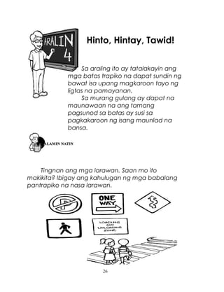 Hinto, Hintay, Tawid!
Sa araling ito ay tatalakayin ang
mga batas trapiko na dapat sundin ng
bawat isa upang magkaroon tayo ng
ligtas na pamayanan.
Sa murang gulang ay dapat na
maunawaan na ang tamang
pagsunod sa batas ay susi sa
pagkakaroon ng isang maunlad na
bansa.

Tingnan ang mga larawan. Saan mo ito
makikita? Ibigay ang kahulugan ng mga babalang
pantrapiko na nasa larawan.

26

 