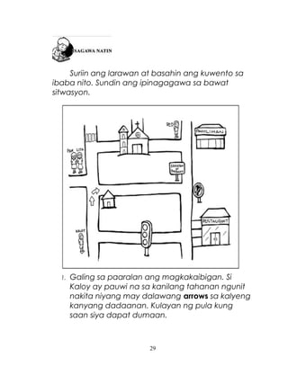 Suriin ang larawan at basahin ang kuwento sa
ibaba nito. Sundin ang ipinagagawa sa bawat
sitwasyon.

1.

Galing sa paaralan ang magkakaibigan. Si
Kaloy ay pauwi na sa kanilang tahanan ngunit
nakita niyang may dalawang arrows sa kalyeng
kanyang dadaanan. Kulayan ng pula kung
saan siya dapat dumaan.

29

 