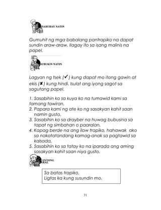 Gumuhit ng mga babalang pantrapiko na dapat
sundin araw-araw. Ilagay ito sa isang malinis na
papel.

Lagyan ng tsek ( ) kung dapat mo itong gawin at
ekis ( ) kung hindi. Isulat ang iyong sagot sa
sagutang papel.
1. Sasabihin ko sa kuya ko na tumawid kami sa
tamang tawiran.
2. Papara kami ng ate ko ng sasakyan kahit saan
namin gusto.
3. Sasabihin ko sa drayber na huwag bubusina sa
tapat ng simbahan o paaralan.
4. Kapag berde na ang ilaw trapiko, hahawak ako
sa nakatatandang kamag-anak sa pagtawid sa
kalsada.
5. Sasabihin ko sa tatay ko na iparada ang aming
sasakyan kahit saan niya gusto.

Sa batas trapiko,
Ligtas ka kung susundin mo.

31

 