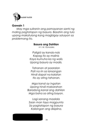 Gawain 1
May mga suliranin ang pamayanan sanhi ng
maling pagtatapon ng basura. Basahin ang tula
upang makatulong kang magbigay solusyon sa
problemang ito.
Basura ang Dahilan
ni I. M. Gonzales

Paligid ay kanais-nais
Kapag ito ay malinis
Kaya kumuha ka ng walis
Upang basura ay maalis.
Tahanan at paaralan
Pati na rin sa lansangan
Hindi dapat na kalatan
Ito ay ating tahanan.
Mga kanal ay ingatan
Upang hindi mabarahan
Baradong kanal ang dahilan
Mga baha sa ating bayan.
Lagi sanang maalala
Saan man tayo magpunta
Sa pagtatapon ng basura
Kailangan ang disiplina.
Pag-usapan natin
34

 