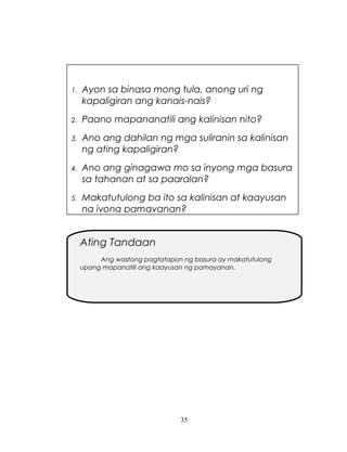 1.

Ayon sa binasa mong tula, anong uri ng
kapaligiran ang kanais-nais?

2.

Paano mapananatili ang kalinisan nito?

3.

Ano ang dahilan ng mga suliranin sa kalinisan
ng ating kapaligiran?

4.

Ano ang ginagawa mo sa inyong mga basura
sa tahanan at sa paaralan?

5.

Makatutulong ba ito sa kalinisan at kaayusan
ng iyong pamayanan?

Ating Tandaan
Ang wastong pagtatapon ng basura ay makatutulong
upang mapanatili ang kaayusan ng pamayanan.

35

 