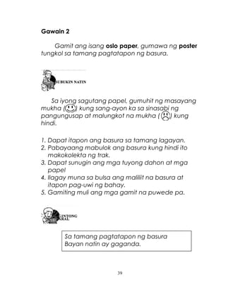 Gawain 2
Gamit ang isang oslo paper, gumawa ng poster
tungkol sa tamang pagtatapon ng basura.

Sa iyong sagutang papel, gumuhit ng masayang
mukha (
) kung sang-ayon ka sa sinasabi ng
pangungusap at malungkot na mukha (
) kung
hindi.
1. Dapat itapon ang basura sa tamang lagayan.
2. Pabayaang mabulok ang basura kung hindi ito
makokolekta ng trak.
3. Dapat sunugin ang mga tuyong dahon at mga
papel
4. Ilagay muna sa bulsa ang maliliit na basura at
itapon pag-uwi ng bahay.
5. Gamiting muli ang mga gamit na puwede pa.

Sa tamang pagtatapon ng basura
Bayan natin ay gaganda.

39

 