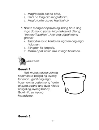 A.
B.
C.

Magtatanim ako sa paso.
Hindi na lang ako magtatanim.
Magtatanim ako sa kapitbahay.

5. Nakita mong inaapakan ng ibang bata ang
mga damo sa parke. May nakasulat ditong
“Huwag Tapakan”. Ano ang dapat mong
gawin?
A. Sasabihin ko sa kanila na ingatan ang mga
halaman.
B. Titingnan ko lang sila.
C. Makiki-apak na rin ako sa mga halaman.

Gawain 1
Nais mong magkaroon ng
halaman sa paligid ng inyong
tahanan. Iguhit ang mga
halaman na gusto mong itanim
at kung paano ang ayos nito sa
paligid ng inyong bahay.
Gawin ito sa inyong
kuwaderno.

Gawain 2
45

 