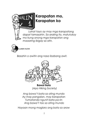 Karapatan mo,
Karapatan ko
Lahat tayo ay may mga karapatang
dapat tamasahin. Sa araling ito, matutukoy
mo kung anong mga karapatan ang
maaaring ibigay sa atin.

Basahin o awitin ang nasa ibabang awit.

Bawat Bata
(Apo Hiking Society)
Ang bawa’t bata sa ating mundo
Ay may pangalan, may karapatan
Tumatanda ngunit bata pa rin
Ang bawa’t tao sa ating mundo
Hayaan mong maglaro ang bata sa araw
2

 