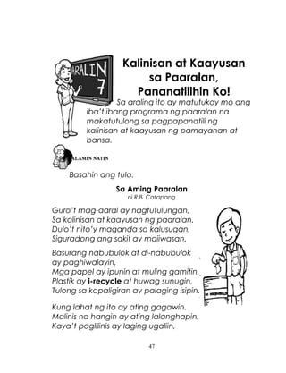 Kalinisan at Kaayusan
sa Paaralan,
Pananatilihin Ko!

Sa araling ito ay matutukoy mo ang
iba’t ibang programa ng paaralan na
makatutulong sa pagpapanatili ng
kalinisan at kaayusan ng pamayanan at
bansa.

Basahin ang tula.
Sa Aming Paaralan
ni R.B. Catapang

Guro’t mag-aaral ay nagtutulungan,
Sa kalinisan at kaayusan ng paaralan.
Dulo’t nito’y maganda sa kalusugan,
Siguradong ang sakit ay maiiwasan.
Basurang nabubulok at di-nabubulok
ay paghiwalayin,
Mga papel ay ipunin at muling gamitin.
Plastik ay i-recycle at huwag sunugin,
Tulong sa kapaligiran ay palaging isipin.
Kung lahat ng ito ay ating gagawin.
Malinis na hangin ay ating lalanghapin,
Kaya’t paglilinis ay laging ugaliin,
47

 