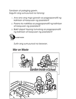 Tandaan at palaging gawin.
Sagutin ang sumusunod na tanong:
1.

Ano-ano ang mga gawain sa pagpapanatili ng
kalinisan at kaayusan ng paaralan?

2.

Paano ka nakikiisa sa pagpapanatili ng kalinisan
at kaayusan ng paaralan?

3.

Bakit dapat tayong tumulong sa pagpapanatili
ng kalinisan at kaayusan ng paaralan?

Suriin ang sumusunod na larawan.

48

 