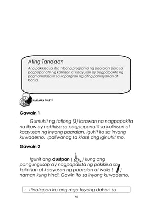 Ating Tandaan
Ang pakikiisa sa iba’t ibang programa ng paaralan para sa
pagpapanatili ng kalinisan at kaayusan ay pagpapakita ng
pagmamalasakit sa kapaligiran ng ating pamayanan at
bansa.

Gawain 1
Gumuhit ng tatlong (3) larawan na nagpapakita
na ikaw ay nakikiisa sa pagpapanatili sa kalinisan at
kaayusan ng inyong paaralan. Iguhit ito sa inyong
kuwaderno. Ipaliwanag sa klase ang iginuhit mo.
Gawain 2
Iguhit ang dustpan (
) kung ang
pangungusap ay nagpapakita ng pakikiisa sa
kalinisan at kaayusan ng paaralan at walis (
)
naman kung hindi. Gawin ito sa inyong kuwaderno.
1.

Itinatapon ko ang mga tuyong dahon sa
50

 