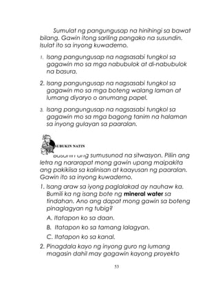 Sumulat ng pangungusap na hinihingi sa bawat
bilang. Gawin itong sariling pangako na susundin.
Isulat ito sa inyong kuwaderno.
1.

Isang pangungusap na nagsasabi tungkol sa
gagawin mo sa mga nabubulok at di-nabubulok
na basura.

2. Isang pangungusap na nagsasabi tungkol sa
gagawin mo sa mga boteng walang laman at
lumang diyaryo o anumang papel.
3.

Isang pangungusap na nagsasabi tungkol sa
gagawin mo sa mga bagong tanim na halaman
sa inyong gulayan sa paaralan.

Basahin ang sumusunod na sitwasyon. Piliin ang
letra ng nararapat mong gawin upang maipakita
ang pakikiisa sa kalinisan at kaayusan ng paaralan.
Gawin ito sa inyong kuwaderno.
1. Isang araw sa iyong paglalakad ay nauhaw ka.
Bumili ka ng isang bote ng mineral water sa
tindahan. Ano ang dapat mong gawin sa boteng
pinaglagyan ng tubig?
A. Itatapon ko sa daan.
B. Itatapon ko sa tamang lalagyan.
C. Itatapon ko sa kanal.
2. Pinagdala kayo ng inyong guro ng lumang
magasin dahil may gagawin kayong proyekto
53

 
