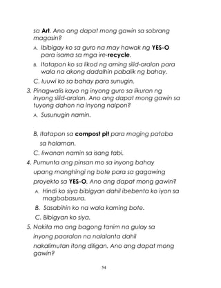sa Art. Ano ang dapat mong gawin sa sobrang
magasin?
A.

Ibibigay ko sa guro na may hawak ng YES-O
para isama sa mga ire-recycle.

B.

Itatapon ko sa likod ng aming silid-aralan para
wala na akong dadalhin pabalik ng bahay.

C. Iuuwi ko sa bahay para sunugin.
3. Pinagwalis kayo ng inyong guro sa likuran ng
inyong silid-aralan. Ano ang dapat mong gawin sa
tuyong dahon na inyong naipon?
A.

Susunugin namin.

B. Itatapon sa compost pit para maging pataba
sa halaman.
C. Iiwanan namin sa isang tabi.
4. Pumunta ang pinsan mo sa inyong bahay
upang manghingi ng bote para sa gagawing
proyekto sa YES-O. Ano ang dapat mong gawin?
A.

Hindi ko siya bibigyan dahil ibebenta ko iyon sa
magbabasura.

B. Sasabihin ko na wala kaming bote.
C. Bibigyan ko siya.
5. Nakita mo ang bagong tanim na gulay sa
inyong paaralan na nalalanta dahil
nakalimutan itong diligan. Ano ang dapat mong
gawin?
54

 