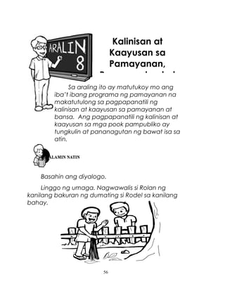 Kalinisan at
Kaayusan sa
Pamayanan,
Pananagutan ko!
Sa araling ito ay matutukoy mo ang
iba’t ibang programa ng pamayanan na
makatutulong sa pagpapanatili ng
kalinisan at kaayusan sa pamayanan at
bansa. Ang pagpapanatili ng kalinisan at
kaayusan sa mga pook pampubliko ay
tungkulin at pananagutan ng bawat isa sa
atin.

Basahin ang diyalogo.
Linggo ng umaga. Nagwawalis si Rolan ng
kanilang bakuran ng dumating si Rodel sa kanilang
bahay.

56

 
