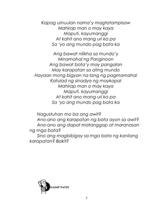 Kapag umuulan nama’y magtatampisaw
Mahirap man o may kaya
Maputi, kayumanggi
At kahit ano mang uri ka pa
Sa ‘yo ang mundo pag bata ka
Ang bawat nilikha sa mundo’y
Minamahal ng Panginoon
Ang bawat bata’y may pangalan
May karapatan sa ating mundo
Hayaan mong bigyan na lang ng pagmamahal
Katulad ng sinadya ng maykapal
Mahirap man o may kaya
Maputi, kayumanggi
At kahit ano mang uri ka pa
Sa ‘yo ang mundo pag bata ka
Nagustuhan mo ba ang awit?
Ano-ano ang karapatan ng bata ayon sa awit?
Ano-ano ang dapat matanggap at maranasan
ng mga bata?
Sino ang magbibigay sa mga bata ng kanilang
karapatan? Bakit?

3

 