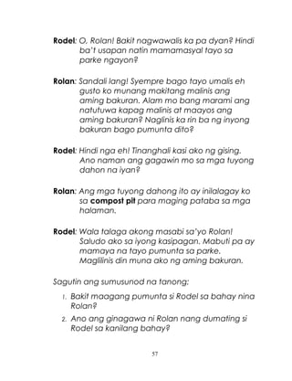 Rodel: O, Rolan! Bakit nagwawalis ka pa dyan? Hindi
ba’t usapan natin mamamasyal tayo sa
parke ngayon?
Rolan: Sandali lang! Syempre bago tayo umalis eh
gusto ko munang makitang malinis ang
aming bakuran. Alam mo bang marami ang
natutuwa kapag malinis at maayos ang
aming bakuran? Naglinis ka rin ba ng inyong
bakuran bago pumunta dito?
Rodel: Hindi nga eh! Tinanghali kasi ako ng gising.
Ano naman ang gagawin mo sa mga tuyong
dahon na iyan?
Rolan: Ang mga tuyong dahong ito ay inilalagay ko
sa compost pit para maging pataba sa mga
halaman.
Rodel: Wala talaga akong masabi sa’yo Rolan!
Saludo ako sa iyong kasipagan. Mabuti pa ay
mamaya na tayo pumunta sa parke.
Maglilinis din muna ako ng aming bakuran.
Sagutin ang sumusunod na tanong:
1.

Bakit maagang pumunta si Rodel sa bahay nina
Rolan?

2.

Ano ang ginagawa ni Rolan nang dumating si
Rodel sa kanilang bahay?
57

 