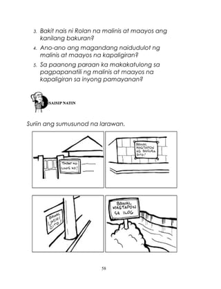 3.

Bakit nais ni Rolan na malinis at maayos ang
kanilang bakuran?

4.

Ano-ano ang magandang naidudulot ng
malinis at maayos na kapaligiran?

5.

Sa paanong paraan ka makakatulong sa
pagpapanatili ng malinis at maayos na
kapaligiran sa inyong pamayanan?

Suriin ang sumusunod na larawan.

58

 