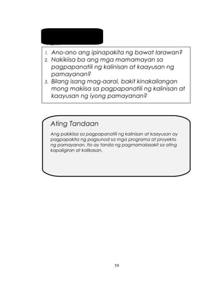 Pag-usapan
natin
1.
2.

3.

Ano-ano ang ipinapakita ng bawat larawan?
Nakikiisa ba ang mga mamamayan sa
pagpapanatili ng kalinisan at kaayusan ng
pamayanan?
Bilang isang mag-aaral, bakit kinakailangan
mong makiisa sa pagpapanatili ng kalinisan at
kaayusan ng iyong pamayanan?

Ating Tandaan
Ang pakikiisa sa pagpapanatili ng kalinisan at kaayusan ay
pagpapakita ng pagsunod sa mga programa at proyekto
ng pamayanan. Ito ay tanda ng pagmamalasakit sa ating
kapaligiran at kalikasan.

59

 