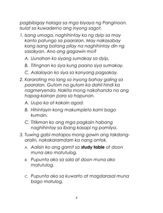 pagbibigay halaga sa mga biyaya ng Panginoon.
Isulat sa kuwaderno ang inyong sagot.
1. Isang umaga, naghihintay ka ng dyip sa may
kanto patungo sa paaralan. May nakasabay
kang isang batang pilay na naghihintay din ng
sasakyan. Ano ang gagawin mo?
A. Uunahan ko siyang sumakay sa dyip.
B. Titingnan ko siya kung paano siya sumakay.
C. Aalalayan ko siya sa kanyang pagsakay.
2. Kararating mo lang sa inyong bahay galing sa
paaralan. Gutom na gutom ka dahil hindi ka
nagmeryenda. Nakita mong nakahanda na ang
hapag-kainan para sa hapunan.
A. Uupo ka at kakain agad.
B. Hihintayin kong makumpleto kami bago
kumain.
C. Titikman ko ang mga pagkain habang
naghihintay sa ibang kasapi ng pamilya.
3. Tuwing gabi matapos mong gawin ang takdangaralin, nakakaramdam ka nang antok.
A.

Aalisin ko ang gamit sa study table at doon
muna ako matutulog.

B.

Pupunta ako sa sala at doon muna ako
matutulog.

C.

Pupunta ako sa kuwarto at magdarasal muna
bago matulog.

8

 