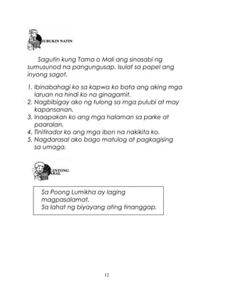 Sagutin kung Tama o Mali ang sinasabi ng
sumusunod na pangungusap. Isulat sa papel ang
inyong sagot.
1. Ibinabahagi ko sa kapwa ko bata ang aking mga
laruan na hindi ko na ginagamit.
2. Nagbibigay ako ng tulong sa mga pulubi at may
kapansanan.
3. Inaapakan ko ang mga halaman sa parke at
paaralan.
4. Tinitirador ko ang mga ibon na nakikita ko.
5. Nagdarasal ako bago matulog at pagkagising
sa umaga.

Sa Poong Lumikha ay laging
magpasalamat,
Sa lahat ng biyayang ating tinanggap.

12

 