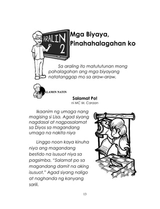 Mga Biyaya,
Pinahahalagahan ko

Sa araling ito matututunan mong
pahalagahan ang mga biyayang
natatanggap mo sa araw-araw.

Salamat Po!
ni MC M. Caraan

Ikaanim ng umaga nang
magising si Lisa. Agad siyang
nagdasal at nagpasalamat
sa Diyos sa magandang
umaga na nakita niya
Linggo noon kaya kinuha
niya ang magandang
bestido na isusuot niya sa
pagsimba. “Salamat po sa
magandang damit na aking
isusuot.” Agad siyang naligo
at naghanda ng kanyang
sarili.
13

 