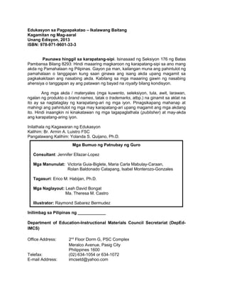 Edukasyon sa Pagpapakatao – Ikalawang Baitang
Kagamitan ng Mag-aaral
Unang Edisyon, 2013
ISBN: 978-971-9601-33-3
Paunawa hinggil sa karapatang-sipi. Isinasaad ng Seksiyon 176 ng Batas
Pambansa Bilang 8293: Hindi maaaring magkaroon ng karapatang-sipi sa ano mang
akda ng Pamahalaan ng Pilipinas. Gayon pa man, kailangan muna ang pahintulot ng
pamahalaan o tanggapan kung saan ginawa ang isang akda upang magamit sa
pagkakakitaan ang nasabing akda. Kabilang sa mga maaaring gawin ng nasabing
ahensiya o tanggapan ay ang patawan ng bayad na royalty bilang kondisyon.
Ang mga akda / materyales (mga kuwento, seleksiyon, tula, awit, larawan,
ngalan ng produkto o brand names, tatak o trademarks, atbp.) na ginamit sa aklat na
ito ay sa nagtataglay ng karapatang-ari ng mga iyon. Pinagsikapang mahanap at
mahingi ang pahintulot ng mga may karapatang-ari upang magamit ang mga akdang
ito. Hindi inaangkin ni kinakatawan ng mga tagapaglathala (publisher) at may-akda
ang karapatang-aring iyon.
Inilathala ng Kagawaran ng Edukasyon
Kalihim: Br. Armin A. Luistro FSC
Pangalawang Kalihim: Yolanda S. Quijano, Ph.D.
Mga Bumuo ng Patnubay ng Guro
Consultant: Jennifer Ellazar-Lopez
Mga Manunulat: Victoria Guia-Biglete, Maria Carla Mabulay-Caraan,
Rolan Baldonado Catapang, Isabel Monterozo-Gonzales
Tagasuri: Erico M. Habijan, Ph.D.
Mga Naglayout: Leah David Bongat
Ma. Theresa M. Castro
Illustrator: Raymond Sabarez Bermudez
Inilimbag sa Pilipinas ng ____________
Department of Education-Instructional Materials Council Secretariat (DepEdIMCS)
Office Address:

Telefax:
E-mail Address:

2nd Floor Dorm G, PSC Complex
Meralco Avenue, Pasig City
Philippines 1600
(02) 634-1054 or 634-1072
imcsetd@yahoo.com

ii

 