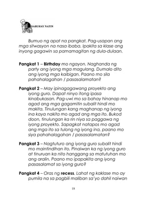 Bumuo ng apat na pangkat. Pag-usapan ang
mga sitwasyon na nasa ibaba. Ipakita sa klase ang
inyong gagawin sa pamamagitan ng dula-dulaan.
Pangkat 1 – Birthday mo ngayon. Naghanda ng
party ang iyong mga magulang. Dumalo dito
ang iyong mga kaibigan. Paano mo sila
pahahalagahan / pasasalamatan?
Pangkat 2 – May ipinagagawang proyekto ang
iyong guro. Dapat ninyo itong ipasa
kinabukasan. Pag-uwi mo sa bahay hinanap mo
agad ang mga gagamitin subalit hindi mo
makita. Tinulungan kang maghanap ng iyong
ina kaya nakita mo agad ang mga ito. Bukod
doon, tinulungan ka rin niya sa paggawa ng
iyong proyekto. Sapagkat natapos mo agad
ang mga ito sa tulong ng iyong ina, paano mo
siya pahahalagahan / pasasalamatan?
Pangkat 3 – Nagtuturo ang iyong guro subalit hindi
mo maintindihan ito. Pinaiwan ka ng iyong guro
at tinuruan ka nito hanggang sa matutuhan mo
ang aralin. Paano mo ipapakita ang iyong
pasasalamat sa iyong guro?
Pangkat 4 – Oras ng recess. Lahat ng kaklase mo ay
pumila na sa pagbili maliban sa’yo dahil naiwan
18

 