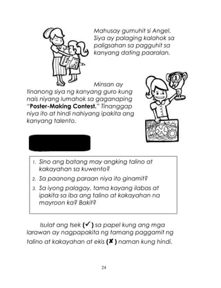 Mahusay gumuhit si Angel.
Siya ay palaging kalahok sa
paligsahan sa pagguhit sa
kanyang dating paaralan.

Minsan ay
tinanong siya ng kanyang guro kung
nais niyang lumahok sa gaganaping
“Poster-Making Contest.” Tinanggap
niya ito at hindi nahiyang ipakita ang
kanyang talento.
Pag-usapan
natin
1.

Sino ang batang may angking talino at
kakayahan sa kuwento?

2.

Sa paanong paraan niya ito ginamit?

3.

Sa iyong palagay, tama kayang ilabas at
ipakita sa iba ang talino at kakayahan na
mayroon ka? Bakit?

Isulat ang tsek ( ) sa papel kung ang mga
larawan ay nagpapakita ng tamang paggamit ng
talino at kakayahan at ekis ( ) naman kung hindi.

24

 