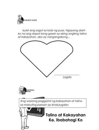 Isulat ang sagot sa loob ng puso. Ngayong alam
ko na ang dapat kong gawin sa aking angking talino
at kakayahan, ako ay nangangakong…

___________________
Lagda

Ang wastong paggamit ng kakayahan at talino
sa mabuting paraan ay kinalulugdan.

Talino at Kakayahan
Ko, Ibabahagi Ko
29

 