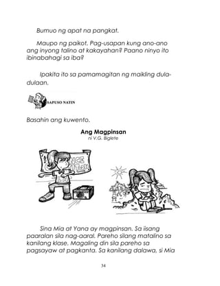 Bumuo ng apat na pangkat.
Maupo ng paikot. Pag-usapan kung ano-ano
ang inyong talino at kakayahan? Paano ninyo ito
ibinabahagi sa iba?
Ipakita ito sa pamamagitan ng maikling duladulaan.

Basahin ang kuwento.
Ang Magpinsan
ni V.G. Biglete

Sina Mia at Yana ay magpinsan. Sa iisang
paaralan sila nag-aaral. Pareho silang matalino sa
kanilang klase. Magaling din sila pareho sa
pagsayaw at pagkanta. Sa kanilang dalawa, si Mia
34

 