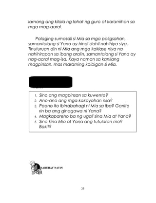 lamang ang kilala ng lahat ng guro at karamihan sa
mga mag-aaral.
Palaging sumasali si Mia sa mga paligsahan,
samantalang si Yana ay hindi dahil nahihiya siya.
Tinuturuan din ni Mia ang mga kaklase niya na
nahihirapan sa ibang aralin, samantalang si Yana ay
nag-aaral mag-isa. Kaya naman sa kanilang
magpinsan, mas maraming kaibigan si Mia.

Pag-usapan
natin
1.
2.
3.
4.
5.

Sino ang magpinsan sa kuwento?
Ano-ano ang mga kakayahan nila?
Paano ito ibinabahagi ni Mia sa iba? Ganito
rin ba ang ginagawa ni Yana?
Magkapareho ba ng ugali sina Mia at Yana?
Sino kina Mia at Yana ang tutularan mo?
Bakit?

35

 