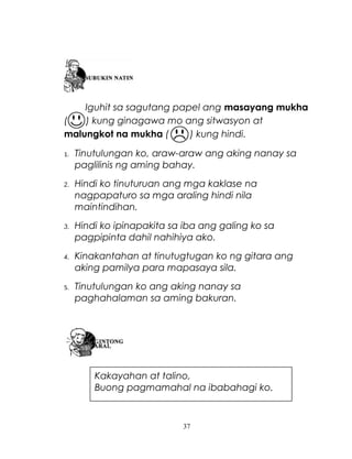 Iguhit sa sagutang papel ang masayang mukha
(
) kung ginagawa mo ang sitwasyon at
malungkot na mukha (
) kung hindi.
1.

Tinutulungan ko, araw-araw ang aking nanay sa
paglilinis ng aming bahay.

2.

Hindi ko tinuturuan ang mga kaklase na
nagpapaturo sa mga araling hindi nila
maintindihan.

3.

Hindi ko ipinapakita sa iba ang galing ko sa
pagpipinta dahil nahihiya ako.

4.

Kinakantahan at tinutugtugan ko ng gitara ang
aking pamilya para mapasaya sila.

5.

Tinutulungan ko ang aking nanay sa
paghahalaman sa aming bakuran.

Kakayahan at talino,
Buong pagmamahal na ibabahagi ko.

37

 