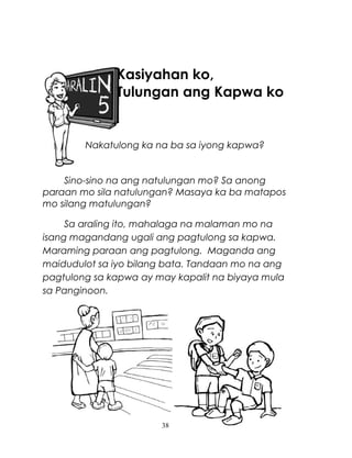 Kasiyahan ko,
Tulungan ang Kapwa ko

Nakatulong ka na ba sa iyong kapwa?

Sino-sino na ang natulungan mo? Sa anong
paraan mo sila natulungan? Masaya ka ba matapos
mo silang matulungan?
Sa araling ito, mahalaga na malaman mo na
isang magandang ugali ang pagtulong sa kapwa.
Maraming paraan ang pagtulong. Maganda ang
maidudulot sa iyo bilang bata. Tandaan mo na ang
pagtulong sa kapwa ay may kapalit na biyaya mula
sa Panginoon.

38

 