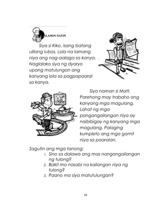 Siya si Kiko, isang batang
ulilang lubos. Lola na lamang
niya ang nag-aalaga sa kanya.
Naglalako siya ng dyaryo
upang matulungan ang
kanyang lola sa pagpapaaral
sa kanya.
Siya naman si Matt.
Parehong may trabaho ang
kanyang mga magulang.
Lahat ng mga
pangangailangan niya ay
naibibigay ng kanyang mga
magulang. Palaging
kumpleto ang mga gamit
niya sa paaralan.
Sagutin ang mga tanong:
1. Sino sa dalawa ang mas nangangailangan
ng tulong?
2. Bakit mo nasabi na kailangan niya ng
tulong?
3. Paano mo siya matutulungan?

39

 