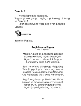 Gawain 2
Humanap ka ng kapareha.
Pag-usapan ang mga naging sagot sa mga tanong
sa Gawain 1.
Ibahagi sa buong klase ang inyong napagusapan.

Basahin ang tula.
Pagtulong sa Kapwa
ni V.G. Biglete

Maraming tao ang nangangailangan
Dahil sa kanilang mga kakulangan,
Ngunit paano ko sila matutulungan
Kung ako’y isang bata lamang.
Sabi sa akin ng aking mga magulang
Tumulong palagi sa anumang paraan,
Maging ito ay malaki o maliit lamang
Ang mahalaga sila’y aking natulungan.
Ang Poong Maykapal hindi nakalilimot
Lalo na sa mga taong hindi madamot,
Ipagpatuloy palagiang pagtulong,
Mga biyaya siguradong matatamo.

41

 