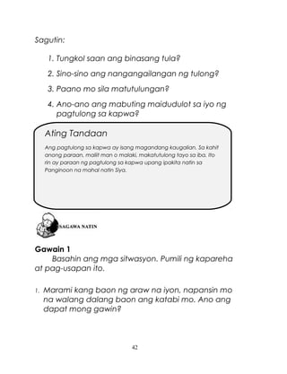 Sagutin:
1. Tungkol saan ang binasang tula?
2. Sino-sino ang nangangailangan ng tulong?
3. Paano mo sila matutulungan?
4. Ano-ano ang mabuting maidudulot sa iyo ng
pagtulong sa kapwa?

Ating Tandaan
Ang pagtulong sa kapwa ay isang magandang kaugalian. Sa kahit
anong paraan, maliit man o malaki, makatutulong tayo sa iba. Ito
rin ay paraan ng pagtulong sa kapwa upang ipakita natin sa
Panginoon na mahal natin Siya.

Gawain 1
Basahin ang mga sitwasyon. Pumili ng kapareha
at pag-usapan ito.
1.

Marami kang baon ng araw na iyon, napansin mo
na walang dalang baon ang katabi mo. Ano ang
dapat mong gawin?

42

 