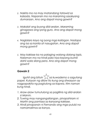 2.

Nakita mo na may matandang tatawid sa
kalsada. Napansin mo na maraming sasakyang
dumaraan. Ano ang dapat mong gawin?

3.

Makalat ang buong silid-aralan. Maraming
ginagawa ang iyong guro. Ano ang dapat mong
gawin?

4.

Naglalaro kayo ng iyong mga kaibigan. Nadapa
ang isa sa kanila at nasugatan. Ano ang dapat
mong gawin?

5.

May kaklase ka na palaging walang dalang lapis.
Nalaman mo na hindi pala niya kayang bumili
dahil wala silang pera. Ano ang dapat mong
gawin?

Gawain 2
Iguhit ang bituin
sa kuwaderno o sagutang
papel. Kulayan ng dilaw ito kung ang sitwasyon ay
nagpapakita ng pagtulong sa kapwa. Itim naman
kung hindi.
1. Araw-araw tumutulong sa paglilinis ng silid-aralan
si Marvin.
2. Tuwing may nangangailangan, pinapahiram ni
Martin ang pantasa sa kanyang kaklase.
3. Hindi pinapansin ni Fernando ang mga pulubi na
namamalimos sa kanya.
43

 