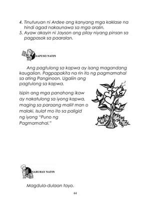 4. Tinuturuan ni Ardee ang kanyang mga kaklase na
hindi agad nakaunawa sa mga aralin.
5. Ayaw akayin ni Jayson ang pilay niyang pinsan sa
pagpasok sa paaralan.

Ang pagtulong sa kapwa ay isang magandang
kaugalian. Pagpapakita na rin ito ng pagmamahal
sa ating Panginoon. Ugaliin ang
pagtulong sa kapwa.
Isipin ang mga panahong ikaw
ay nakatulong sa iyong kapwa,
maging sa paraang maliit man o
malaki. Isulat mo ito sa paligid
ng iyong “Puno ng
Pagmamahal.”

Magdula-dulaan tayo.
44

 