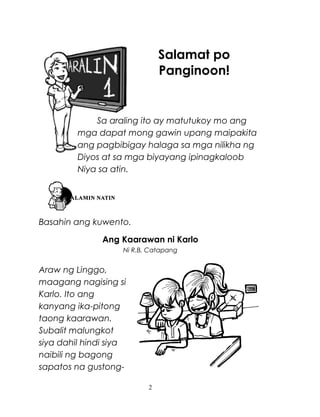 Salamat po
Panginoon!

Sa araling ito ay matutukoy mo ang
mga dapat mong gawin upang maipakita
ang pagbibigay halaga sa mga nilikha ng
Diyos at sa mga biyayang ipinagkaloob
Niya sa atin.

Basahin ang kuwento.
Ang Kaarawan ni Karlo
Ni R.B. Catapang

Araw ng Linggo,
maagang nagising si
Karlo. Ito ang
kanyang ika-pitong
taong kaarawan.
Subalit malungkot
siya dahil hindi siya
naibili ng bagong
sapatos na gustong2

 