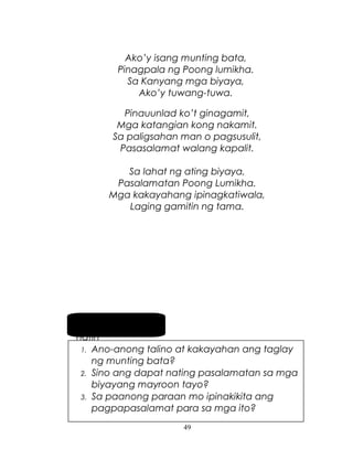 Ako’y isang munting bata,
Pinagpala ng Poong lumikha.
Sa Kanyang mga biyaya,
Ako’y tuwang-tuwa.
Pinauunlad ko’t ginagamit,
Mga katangian kong nakamit.
Sa paligsahan man o pagsusulit,
Pasasalamat walang kapalit.
Sa lahat ng ating biyaya,
Pasalamatan Poong Lumikha.
Mga kakayahang ipinagkatiwala,
Laging gamitin ng tama.

Pag-usapan
natin
1. Ano-anong talino at kakayahan ang taglay
ng munting bata?
2. Sino ang dapat nating pasalamatan sa mga
biyayang mayroon tayo?
3. Sa paanong paraan mo ipinakikita ang
pagpapasalamat para sa mga ito?
49

 