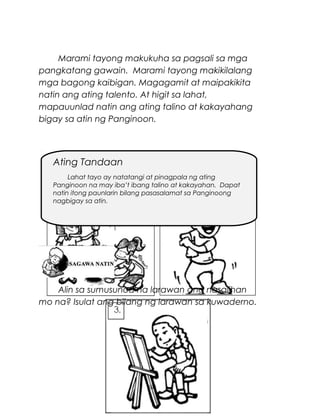 Marami tayong makukuha sa pagsali sa mga
pangkatang gawain. Marami tayong makikilalang
mga bagong kaibigan. Magagamit at maipakikita
natin ang ating talento. At higit sa lahat,
mapauunlad natin ang ating talino at kakayahang
bigay sa atin ng Panginoon.

Ating Tandaan
Lahat tayo ay natatangi at pinagpala ng ating
Panginoon na may iba’t ibang talino at kakayahan. Dapat
natin itong paunlarin bilang pasasalamat sa Panginoong
nagbigay sa atin.

Alin sa sumusunod na larawan ang nasalihan
mo na? Isulat ang bilang ng larawan sa kuwaderno.

50

 