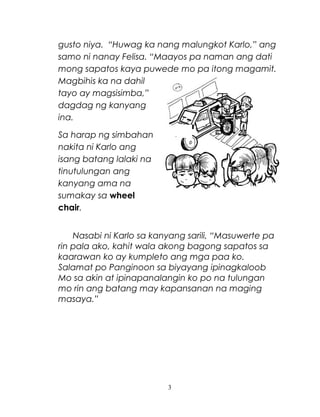 gusto niya. “Huwag ka nang malungkot Karlo,” ang
samo ni nanay Felisa. “Maayos pa naman ang dati
mong sapatos kaya puwede mo pa itong magamit.
Magbihis ka na dahil
tayo ay magsisimba,”
dagdag ng kanyang
ina.
Sa harap ng simbahan
nakita ni Karlo ang
isang batang lalaki na
tinutulungan ang
kanyang ama na
sumakay sa wheel
chair.
Nasabi ni Karlo sa kanyang sarili, “Masuwerte pa
rin pala ako, kahit wala akong bagong sapatos sa
kaarawan ko ay kumpleto ang mga paa ko.
Salamat po Panginoon sa biyayang ipinagkaloob
Mo sa akin at ipinapanalangin ko po na tulungan
mo rin ang batang may kapansanan na maging
masaya.”

3

 