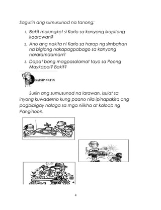 Sagutin ang sumusunod na tanong:
1.

Bakit malungkot si Karlo sa kanyang ikapitong
kaarawan?

2.

Ano ang nakita ni Karlo sa harap ng simbahan
na biglang nakapagpabago sa kanyang
nararamdaman?

3.

Dapat bang magpasalamat tayo sa Poong
Maykapal? Bakit?

Suriin ang sumusunod na larawan. Isulat sa
inyong kuwaderno kung paano nila ipinapakita ang
pagbibigay halaga sa mga nilikha at kaloob ng
Panginoon.

4

 