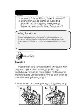 Pag-usapan
natin
1. Ano ang ipinapakita ng bawat larawan?
2. Bilang isang mag-aaral, sa paanong
paraan mo binibigyang halaga ang
biyayang ipinagkaloob ng Panginoon?

Ating Tandaan
Dapat nating pasalamatan ang Panginoon sa lahat ng
Kanyang nilikha at sa ipinagkaloob Niyang biyaya sa atin.
Kaya nararapat lang na ingatan at pahalagahan ang mga
ito.

Gawain 1
Pag-aralan ang sumusunod na sitwasyon. Piliin
ang letra ng larawan na nagpapakita ng
pagbibigay halaga sa mga nilikha ng Diyos at sa
mga biyayang ipinagkaloob Niya sa atin. Isulat sa
kuwaderno ang inyong sagot.
1. Nabalitaan mo na ang iyong kaibigan ay may
sakit. Ano ang dapat mong gawin?

5

 
