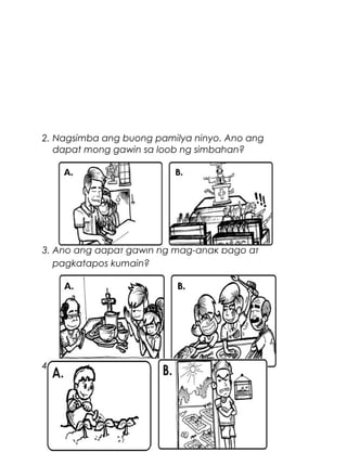 2. Nagsimba ang buong pamilya ninyo. Ano ang
dapat mong gawin sa loob ng simbahan?

3. Ano ang dapat gawin ng mag-anak bago at
pagkatapos kumain?

4. Namunga ang halamang gulay ng tatay mo sa
inyong bakuran. Ano ang dapat mong gawin?

6

 