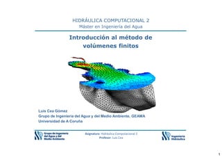 1
HIDRÁULICA COMPUTACIONAL 2
Máster en Ingeniería del Agua
Introducción al método de
volúmenes finitos
Asignatura: Hidráulica Computacional 2
Profesor: Luis Cea
Luis Cea Gómez
Grupo de Ingeniería del Agua y del Medio Ambiente, GEAMA
Universidad de A Coruña
 