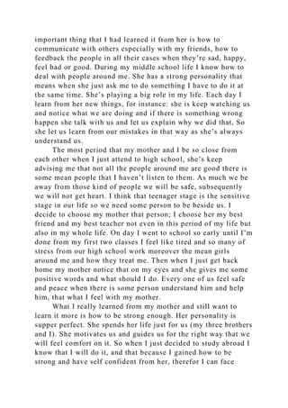 important thing that I had learned it from her is how to
communicate with others especially with my friends, how to
feedback the people in all their cases when they’re sad, happy,
feel bad or good. During my middle school life I know how to
deal with people around me. She has a strong personality that
means when she just ask me to do something I have to do it at
the same time. She’s playing a big role in my life. Each day I
learn from her new things, for instance: she is keep watching us
and notice what we are doing and if there is something wrong
happen she talk with us and let us explain why we did that, So
she let us learn from our mistakes in that way as she’s always
understand us.
The most period that my mother and I be so close from
each other when I just attend to high school, she’s keep
advising me that not all the people around me are good there is
some mean people that I haven’t listen to them. As much we be
away from those kind of people we will be safe, subsequently
we will not get heart. I think that teenager stage is the sensitive
stage in our life so we need some person to be beside us. I
decide to choose my mother that person; I choose her my best
friend and my best teacher not even in this period of my life but
also in my whole life. On day I went to school so early until I’m
done from my first two classes I feel like tired and so many of
stress from our high school work moreover the mean girls
around me and how they treat me. Then when I just get back
home my mother notice that on my eyes and she gives me some
positive words and what should I do. Every one of us feel safe
and peace when there is some person understand him and help
him, that what I feel with my mother.
What I really learned from my mother and still want to
learn it more is how to be strong enough. Her personality is
supper perfect. She spends her life just for us (my three brothers
and I). She motivates us and guides us for the right way that we
will feel comfort on it. So when I just decided to study abroad I
know that I will do it, and that because I gained how to be
strong and have self confident from her, therefor I can face
 