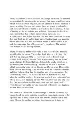 Essay 2 Sandra Cisneros decided to change her name for several
reasons that she mentions in her essay. Her name was Esperanza
which means hope in English, and in Spanish it means sadness it
means waiting. She got this name from her great grandmother,
and she didn't like her name as it was hard to pronounce. It was
affecting her in her school and at home. However she liked her
name more than her sister's name whose her name was
Magdalena as she didn't mention that she have sister for the way
that she think as it's uglier than her's. Sandra lived in a country
where her name was not a common name, it affected her a lot
and she was made fun of because of it in school. The author
sees herself like a strong woman.
There are mainly three characters in the essay Shame that are
identified in the story. The author Dick Gregory, Helene, the
girl that he likes, and the teacher who teaches him in high
school. Dick Gregory comes from a poor family and he doesn't
have a father. He likes Helene a lot and she study with him in
the same class. Unfortunately, he was an African American
which makes the others treat him in a different way. He used to
work to earn his living. And when he went to school he dressed
well for Helene. One day the teacher was taking donations for
"community chest". He wanted to make a donation too, but
when he told his teacher, the teacher insulted him in front of the
whole class, just because he was African American and she said
that "we are collecting this money for you and your kind" .
From this day onwards he was shameful of himself just because
he was African American.
The contrasts I found in the two essays is that in the story My
Name, Sandra's main point is about how important a name is for
a person and it may affect their life. On the other hand in the
story Shame the author mentions how important it is to be
 