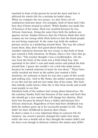 insulted in front of the person he loved the most and how it
affected his whole life for a mistake he hadn't done.
When we compare the two essays, we also find a lot of
similarities between them. For example, both of them don't like
how they’d been treated in school. While Sandra was made fun
of because of her name, Dick was insulted because he was
African American. Along the same lines both the authors are
against racism. Sandra believes that the Chinese think that their
women are not strong while Dick believes that the black people
are not being respected. In the same way both the authors
portray society as a hindering around them. The way the school
treats them, they don't feel good about themselves.
Another similarity between the two essays is that both of them
just wanted a little attention. In Shame, there a few lines that go
like this: “The teacher thought I was a troublemaker. All she
saw from the front of the room was a little black boy who
squirmed in his idiot’s seat and made noises and poked the kids
around him. I guess she couldn’t see a kid who made noises
because he wanted someone to know he was there.” These lines
really touched my heart as the author just wanted a little
attention, for someone to know he was also a part of this world
and nothing else. And in My Name, the author wanted someone
to see the real her and not just make fun of her name. She feels
that nobody really knows what she is like from inside and would
want people to see that.
Similarly both of the authors feel strong about themselves. On
the contrary Sandra feels lost because of her name and feels that
she should get a new name that will change her identity. Dick
feels low because he doesn't have a father and because he's
African American. Regardless of how bad their childhood was
both the authors grow up to be successful people in life. They
didn't let their childhood to destroy their future.
In short a name is a very important thing in a person life for
instance: my cousin's parents changed her name four times
while she was a month old as they thought the names didn't suit
her best even though in deferent cultures the names may differ
 