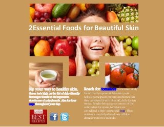 2Essential Foods for Beautiful Skin
Reach for tomatoes. A German study
found that lycopene-rich tomato paste
helped participants prevent sunburn when
they combined it with olive oil, daily for ten
weeks. Besides being a great source of the
antioxidant lycopene, tomatoes are
considered a high-carotenoid fruit. These
nutrients may help slow down cellular
damage from free radicals.
Sip your way to healthy skin.
Green tea's high on the list of skin-friendly
beverages thanks to its impressive
storehouse of polyphenols. Aim for four
cups throughout your day.
 
